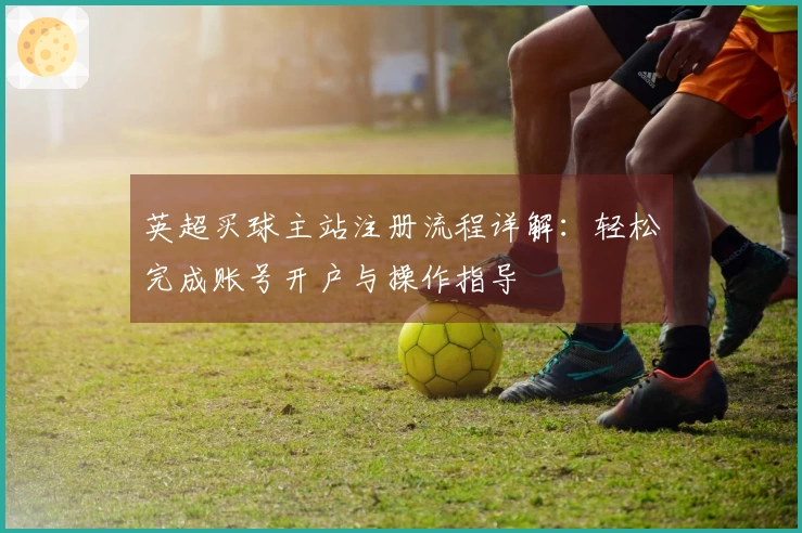 英超买球主站注册流程详解：轻松完成账号开户与操作指导